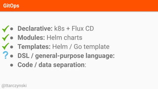 GitOps
@ttarczynski
● Declarative: k8s + Flux CD
● Modules: Helm charts
● Templates: Helm / Go template
● DSL / general-purpose language:
● Code / data separation:
 