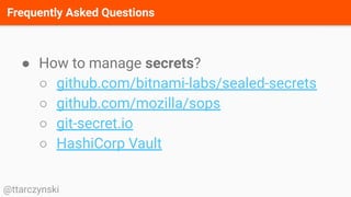 Frequently Asked Questions
@ttarczynski
● How to manage secrets?
○ github.com/bitnami-labs/sealed-secrets
○ github.com/mozilla/sops
○ git-secret.io
○ HashiCorp Vault
 