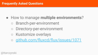 Frequently Asked Questions
@ttarczynski
● How to manage multiple environments?
○ Branch-per-environment
○ Directory-per-environment
○ Kustomize overlays
○ github.com/ﬂuxcd/ﬂux/issues/1071
 