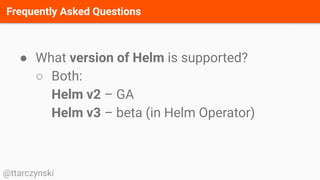 Frequently Asked Questions
@ttarczynski
● What version of Helm is supported?
○ Both:
Helm v2 – GA
Helm v3 – beta (in Helm Operator)
 