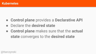 Kubernetes
@ttarczynski
● Control plane provides a Declarative API
● Declare the desired state
● Control plane makes sure that the actual
state converges to the desired state
 