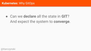 Kubernetes: Why GitOps
@ttarczynski
● Can we declare all the state in GIT?
And expect the system to converge.
 