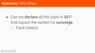 Kubernetes: Why GitOps
@ttarczynski
● Can we declare all the state in GIT?
And expect the system to converge.
○ Track history
 