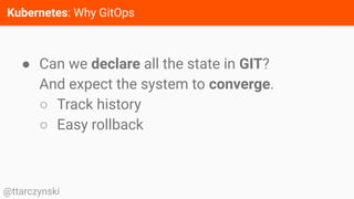 Kubernetes: Why GitOps
@ttarczynski
● Can we declare all the state in GIT?
And expect the system to converge.
○ Track history
○ Easy rollback
 