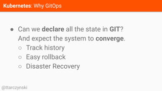 Kubernetes: Why GitOps
@ttarczynski
● Can we declare all the state in GIT?
And expect the system to converge.
○ Track history
○ Easy rollback
○ Disaster Recovery
 