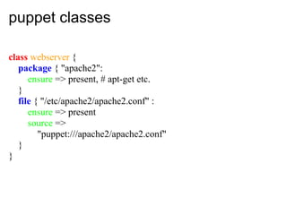 puppet classes

class webserver {
   package { "apache2":
      ensure => present, # apt-get etc.
   }
   file { "/etc/apache2/apache2.conf" :
      ensure => present
      source =>
         "puppet:///apache2/apache2.conf"
   }
}
 