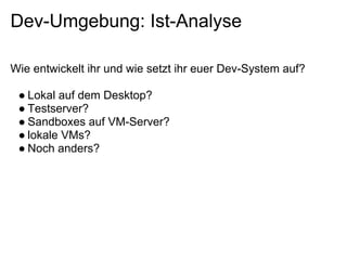 Dev-Umgebung: Ist-Analyse

Wie entwickelt ihr und wie setzt ihr euer Dev-System auf?

 ● Lokal auf dem Desktop?
 ● Testserver?
 ● Sandboxes auf VM-Server?
 ● lokale VMs?
 ● Noch anders?
 