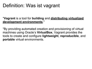 Definition: Was ist vagrant

"Vagrant is a tool for building and distributing virtualized
development environments."

"By providing automated creation and provisioning of virtual
machines using Oracle’s VirtualBox, Vagrant provides the
tools to create and configure lightweight, reproducible, and
portable virtual environments.
 