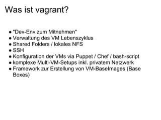 Was ist vagrant?

● "Dev-Env zum Mitnehmen"
● Verwaltung des VM Lebenszyklus
● Shared Folders / lokales NFS
● SSH
● Konfiguration der VMs via Puppet / Chef / bash-script
● komplexe Multi-VM-Setups inkl. privatem Netzwerk
● Framework zur Erstellung von VM-BaseImages (Base
  Boxes)
 