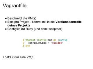 Vagrantfile

 ● Beschreibt die VM(s)
 ● Eins pro Projekt - kommt mit in die Versionskontrolle
   deines Projekts
 ● Configfile ist Ruby (und damit scriptbar)




That's it (für eine VM)!
 