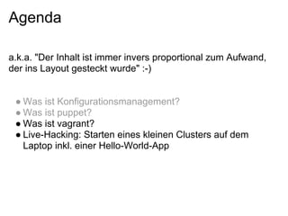 Agenda

a.k.a. "Der Inhalt ist immer invers proportional zum Aufwand,
der ins Layout gesteckt wurde" :-)


 ● Was ist Konfigurationsmanagement?
 ● Was ist puppet?
 ● Was ist vagrant?
 ● Live-Hacking: Starten eines kleinen Clusters auf dem
   Laptop inkl. einer Hello-World-App
 