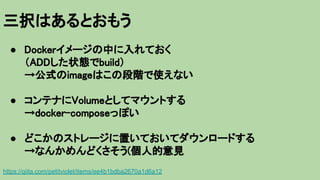 三択はあるとおもう
https://qiita.com/petitviolet/items/ee4b1bdba2670a1d6a12
● Dockerイメージの中に入れておく
（ADDした状態でbuild）
→公式のimageはこの段階で使えない
● コンテナにVolumeとしてマウントする
→docker-composeっぽい
● どこかのストレージに置いておいてダウンロードする
→なんかめんどくさそう(個人的意見
 
