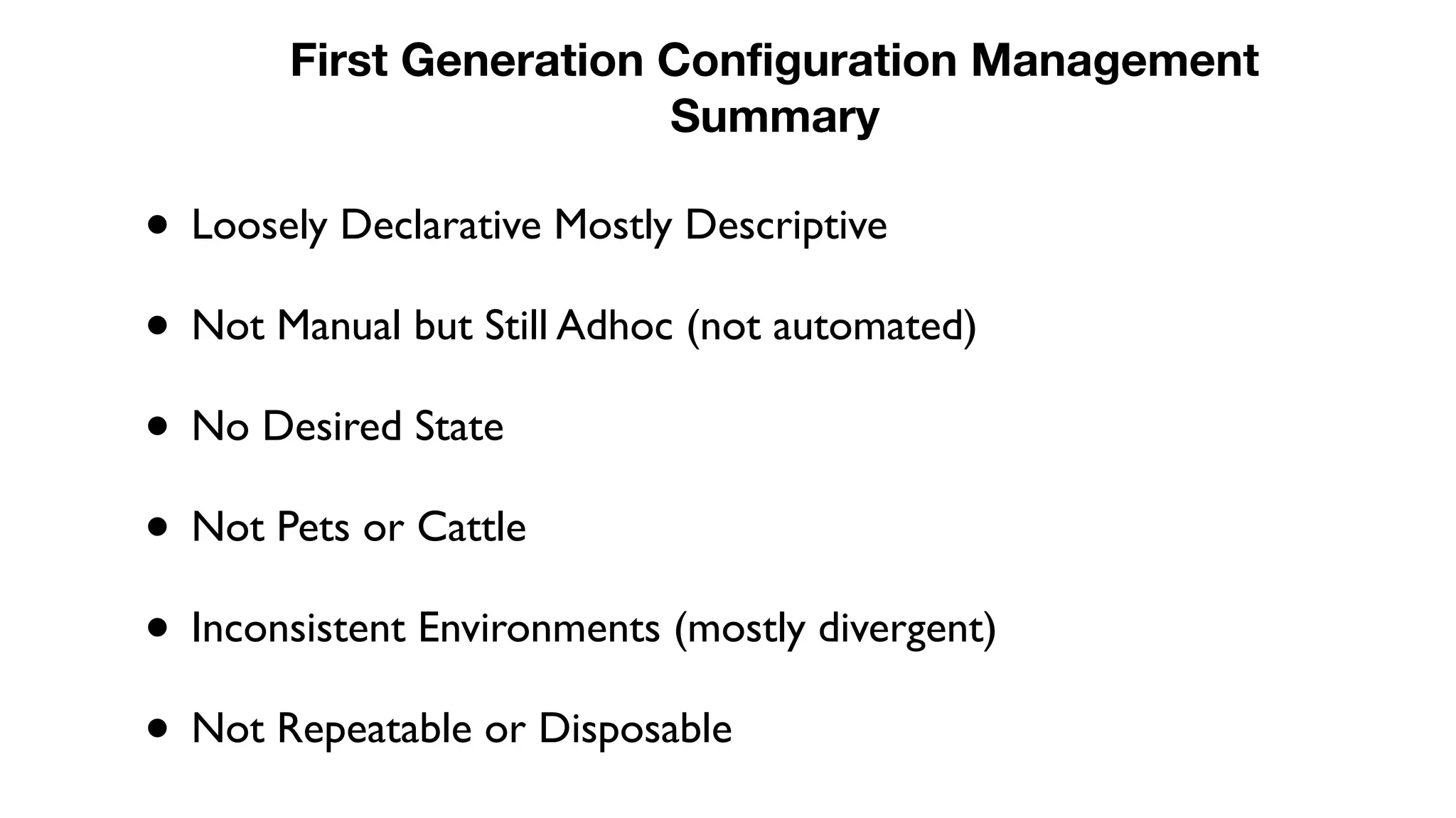 • Loosely Declarative Mostly Descriptive
• Not Manual but Still Adhoc (not automated)
• No Desired State
• Not Pets or Cattle
• Inconsistent Environments (mostly divergent)
• Not Repeatable or Disposable
First Generation Configuration Management
Summary
 