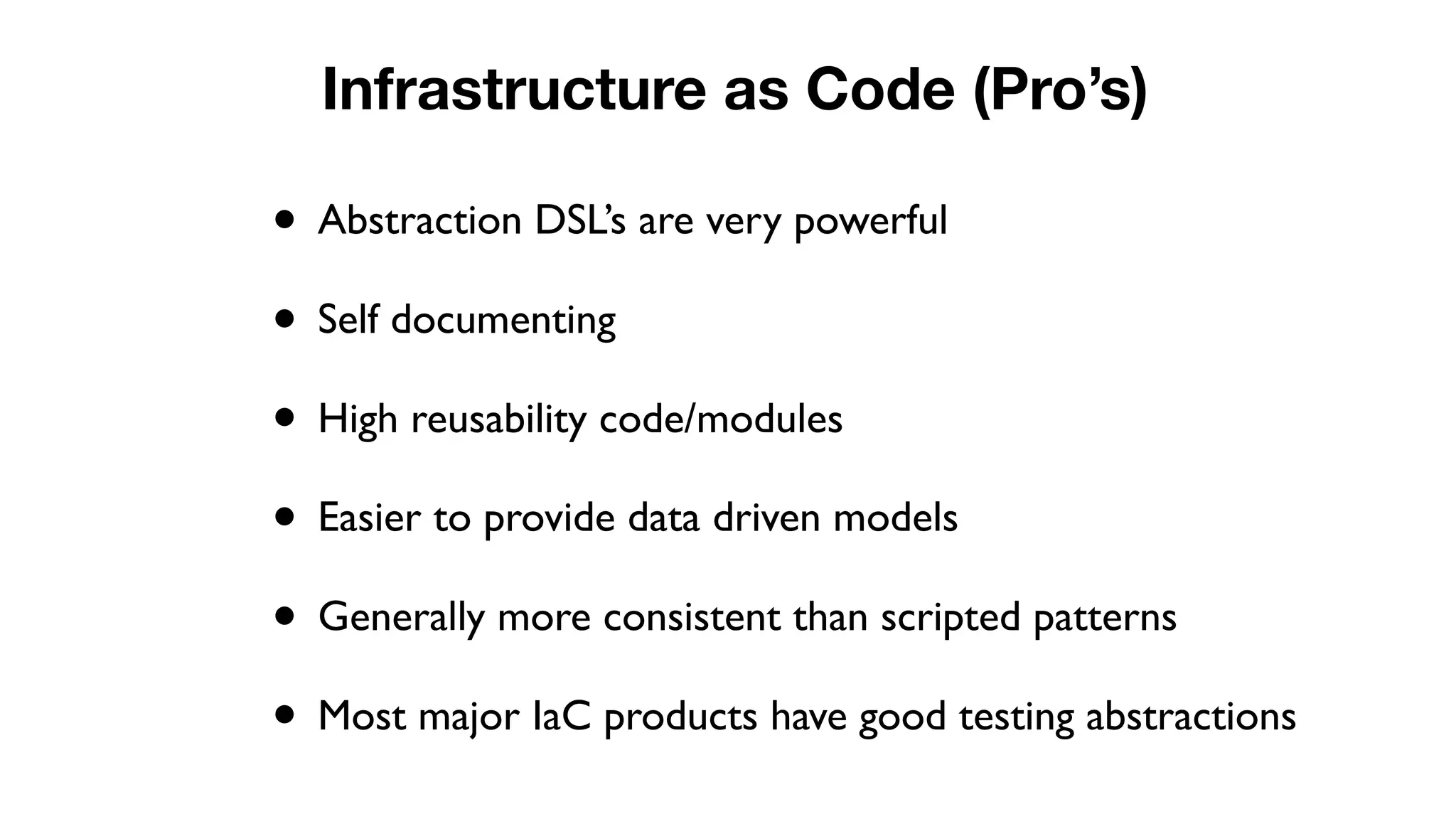 • Abstraction DSL’s are very powerful
• Self documenting
• High reusability code/modules
• Easier to provide data driven models
• Generally more consistent than scripted patterns
• Most major IaC products have good testing abstractions
Infrastructure as Code (Pro’s)
 