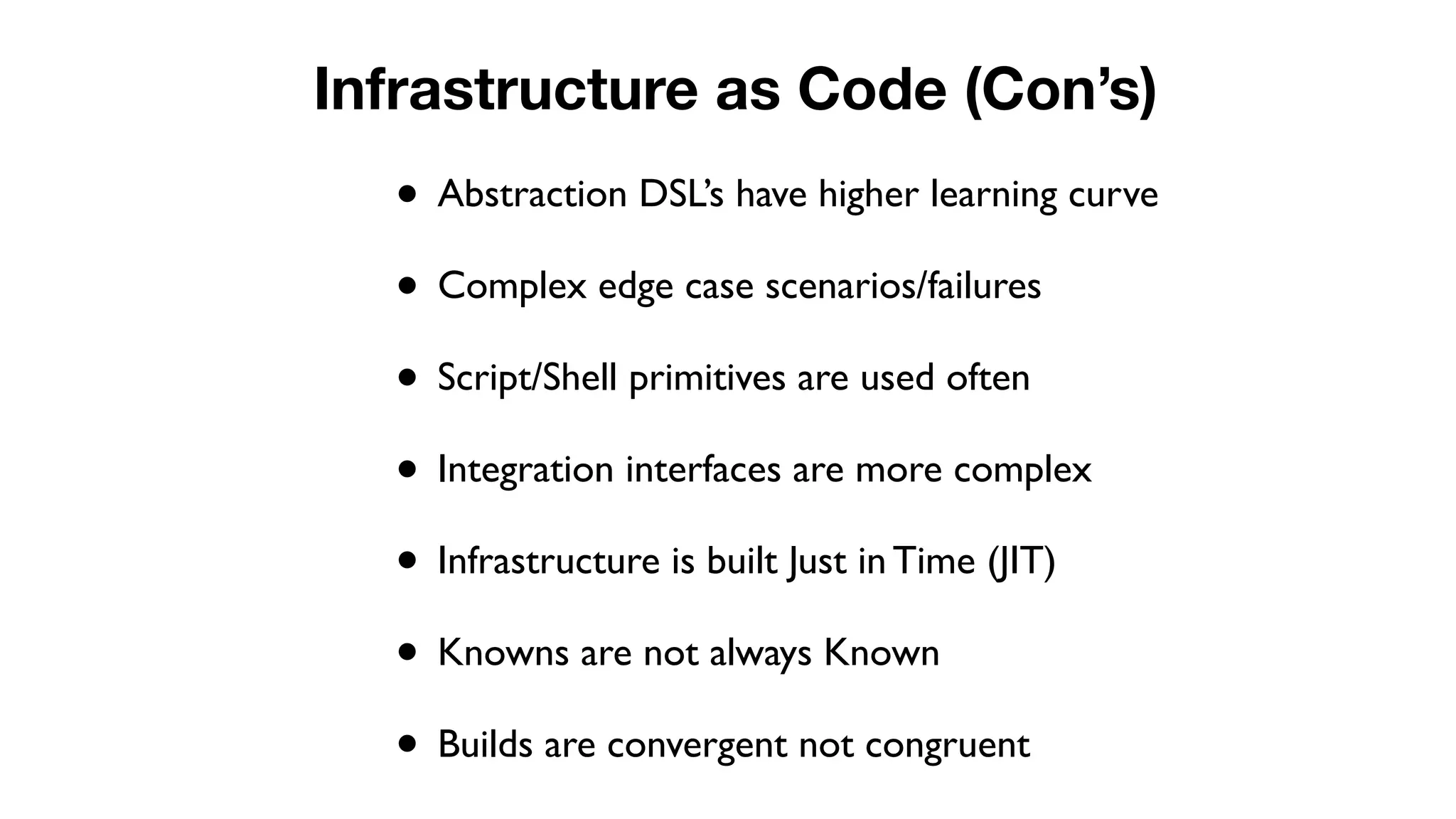 • Abstraction DSL’s have higher learning curve
• Complex edge case scenarios/failures
• Script/Shell primitives are used often
• Integration interfaces are more complex
• Infrastructure is built Just in Time (JIT)
• Knowns are not always Known
• Builds are convergent not congruent
Infrastructure as Code (Con’s)
 