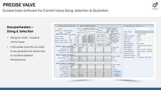 PRECISE VALVE 
Guided Sales Software For Control Value Sizing, Selection & Quotation 
Desuperheaters – 
Sizing & Selection 
• Sizing for multi – nozzel & 
venturi type 
• Calculates quantity of water 
to be sprayed into steam line 
to achieve desired 
temperature 
 