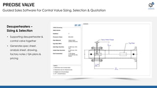 PRECISE VALVE 
Guided Sales Software For Control Value Sizing, Selection & Quotation 
Desuperheaters – 
Sizing & Selection 
• Supporting desuperheater & 
control valve together 
• Generates spec sheet, 
analysis sheet, drawing, 
factory notes / QA plans & 
pricing 
 