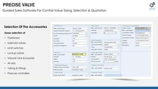 PRECISE VALVE 
Guided Sales Software For Control Value Sizing, Selection & Quotation 
Selection Of The Accessories 
Eases selection of 
• Positioners 
• Solenoid valves 
• Limit switches 
• Lockup valves 
• Volume tank & booster 
• Air sets 
• Tubing & fittings 
• Pressure controllers 
 