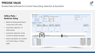 PRECISE VALVE 
Guided Sales Software For Control Value Sizing, Selection & Quotation 
Orifice Plate / 
Restrictor Sizing 
• Restrictor sizing performed in 
conjunction with valve 
• Automatic selection of 
orifice plate 
• Automatic selection of the 
number of plates required 
• Noise calculation as a system 
i.e Control Value + Orifice 
plate 
 