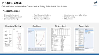 PRECISE VALVE 
Guided Sales Software For Control Value Sizing, Selection & Quotation 
• ISA specification sheet 
• Analysis/ calculation sheet 
• Dimensional drawing 
• Flow Characteristic Curve 
• Inspection & test plan 
• Revision Impact Report 
• Covering note, terms & Conditions 
• Line item pricing 
• ITP Summary 
Proposal Package 
Dimensional Drawing Flow Curve ISA Spec Sheet Factory Notes 
 