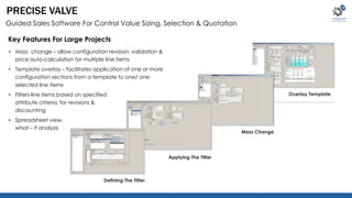 Applying The Filter 
Defining The Filter 
Mass Change 
Overlay Template 
PRECISE VALVE 
Guided Sales Software For Control Value Sizing, Selection & Quotation 
Key Features For Large Projects 
• Mass change – allow configuration revision, validation & 
price auto-calculation for multiple line items 
• Template overlay – facilitates application of one or more 
configuration sections from a template to one/ one 
selected line items 
• Filters-line items based on specified 
attribute criteria, for revisions & 
discounting 
• Spreadsheet view, 
what – if analysis 
 