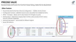 PRECISE VALVE 
Guided Sales Software For Control Value Sizing, Selection & Quotation 
Other Feature 
• Visual Indicators for line item status & configuration – Validity, factory review 
• Configuration revision, validation & price auto-calculation for multiple line items 
• What – if analysis – allows user to view impact of changes on quote 
• Multi-product – Easily bid on large projects where various products from various 
brands could be integrated 
• Multi-pricing support – price books for different regions 
• Excel, PDF extracts 
 