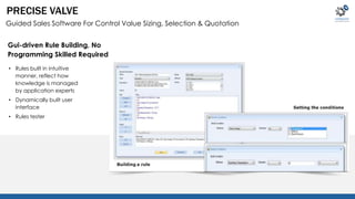 PRECISE VALVE 
Guided Sales Software For Control Value Sizing, Selection & Quotation 
Gui-driven Rule Building, No 
Programming Skilled Required 
• Rules built in intuitive 
manner, reflect how 
knowledge is managed 
by application experts 
• Dynamically built user 
interface 
• Rules tester 
 