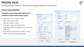PRECISE VALVE 
Guided Sales Software For Control Value Sizing, Selection & Quotation 
Product Data Definition 
Complete product information defined in a 
scalable & easily-maintainable manner 
• Add a new brand / product type 
• Add a new product line 
• Add new models / series 
• Associate a series with product line 
• Add attributes such as body, bonnet, seat, trim, 
cage, etc. 
• Add values for attributes with series / product 
• Define model and include attributes 
 