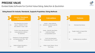 PRECISE VALVE 
Guided Sales Software For Control Value Sizing, Selection & Quotation 
Sizing Based On Industry Standards, Supports Proprietary Sizing Methods 
Flow Eqautions for Control 
valves – ANSI/ISA-75.01.01 
(IEC 60534-2-1 Mod) - 2007 
Control valve aerodynamic 
noise prediction method – 
IEC 60534-8-3 
Prediction of noise generated 
by hydrodynamic flow – IRC 
60534-8-4 
Water & Steam Equations – 
IAPWS 1997 
Standard fluid Library 
English, Metric & mixed UOM 
system 
Multiple service conditions 
Liquids – vapor pressure, 
absolute viscosity & specific 
gravity 
Gases – Specific Heat Ratio, 
Molecular Weight 
Compressibilty Factor 
Cv/Kv (Uncorrected & 
Corrected); Flow, P1 & p2 
Water, Liquid, Steam, Gas & 
Two Phase 
Industry Standards 
Complaint 
Calculations Features 
 