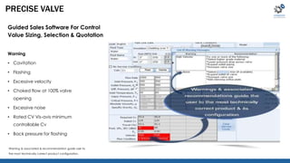PRECISE VALVE 
Guided Sales Software For Control 
Value Sizing, Selection & Quotation 
Warning 
• Cavitation 
• Flashing 
• Excessive velocity 
• Choked flow at 100% valve 
opening 
• Excessive noise 
• Rated CV Vis-avis minimum 
controllable Cv 
• Back pressure for flashing 
Warning & associated & recommendation guide user to 
the most technically correct product configuration. 
 