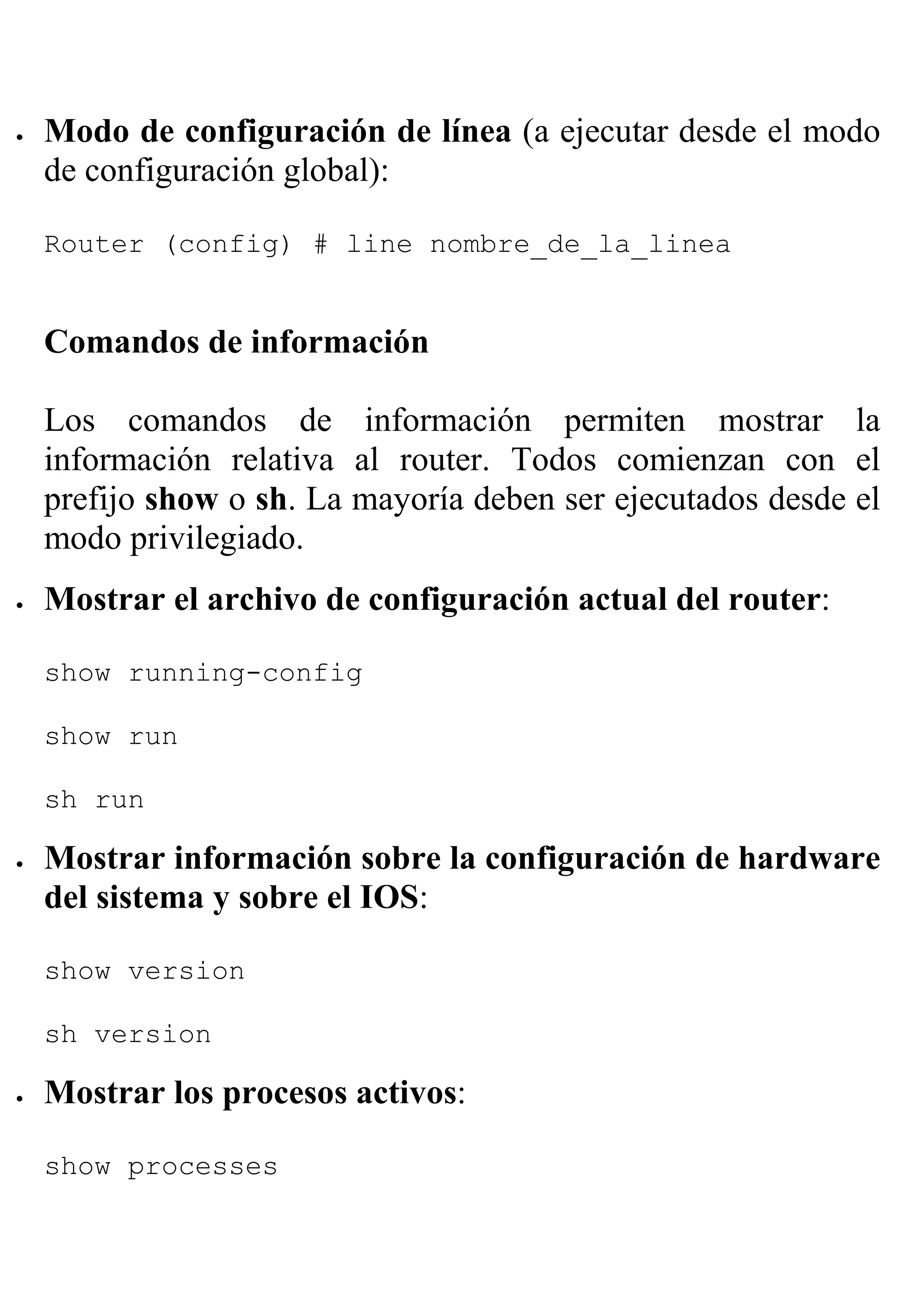 •   Modo de configuración de línea (a ejecutar desde el modo
    de configuración global):

    Router (config) # line nombre_de_la_linea


    Comandos de información

    Los comandos de información permiten mostrar la
    información relativa al router. Todos comienzan con el
    prefijo show o sh. La mayoría deben ser ejecutados desde el
    modo privilegiado.
•   Mostrar el archivo de configuración actual del router:

    show running-config

    show run

    sh run

•   Mostrar información sobre la configuración de hardware
    del sistema y sobre el IOS:

    show version

    sh version

•   Mostrar los procesos activos:

    show processes
 