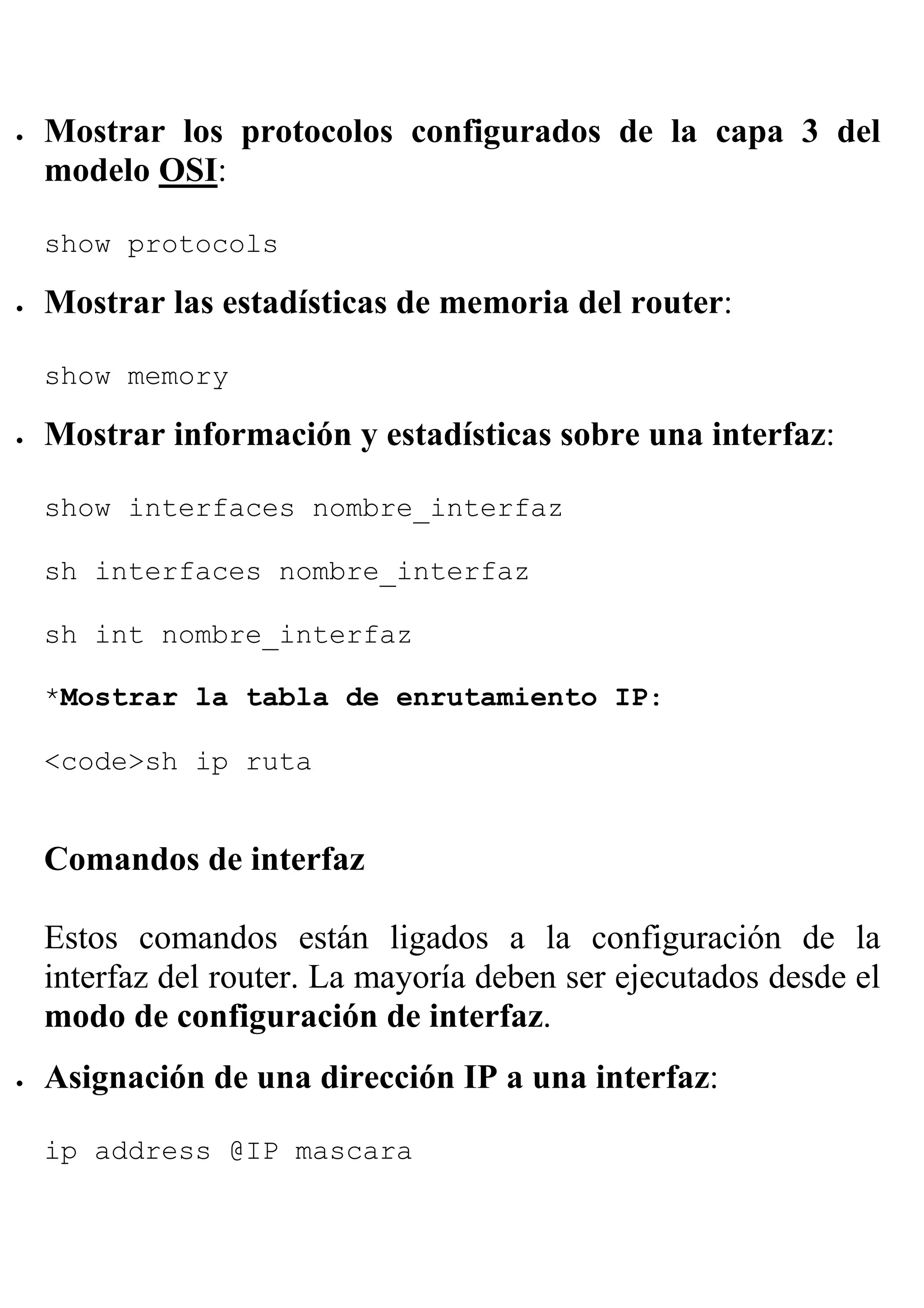 •   Mostrar los protocolos configurados de la capa 3 del
    modelo OSI:

    show protocols

•   Mostrar las estadísticas de memoria del router:

    show memory

•   Mostrar información y estadísticas sobre una interfaz:

    show interfaces nombre_interfaz

    sh interfaces nombre_interfaz

    sh int nombre_interfaz

    *Mostrar la tabla de enrutamiento IP:

    <code>sh ip ruta


    Comandos de interfaz

    Estos comandos están ligados a la configuración de la
    interfaz del router. La mayoría deben ser ejecutados desde el
    modo de configuración de interfaz.
•   Asignación de una dirección IP a una interfaz:

    ip address @IP mascara
 