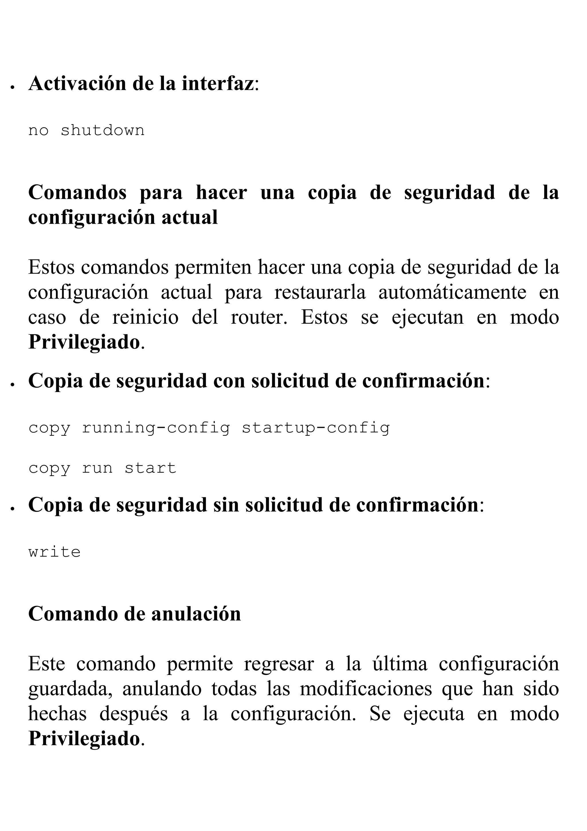 •   Activación de la interfaz:

    no shutdown


    Comandos para hacer una copia de seguridad de la
    configuración actual

    Estos comandos permiten hacer una copia de seguridad de la
    configuración actual para restaurarla automáticamente en
    caso de reinicio del router. Estos se ejecutan en modo
    Privilegiado.
•   Copia de seguridad con solicitud de confirmación:

    copy running-config startup-config

    copy run start

•   Copia de seguridad sin solicitud de confirmación:

    write


    Comando de anulación

    Este comando permite regresar a la última configuración
    guardada, anulando todas las modificaciones que han sido
    hechas después a la configuración. Se ejecuta en modo
    Privilegiado.
 