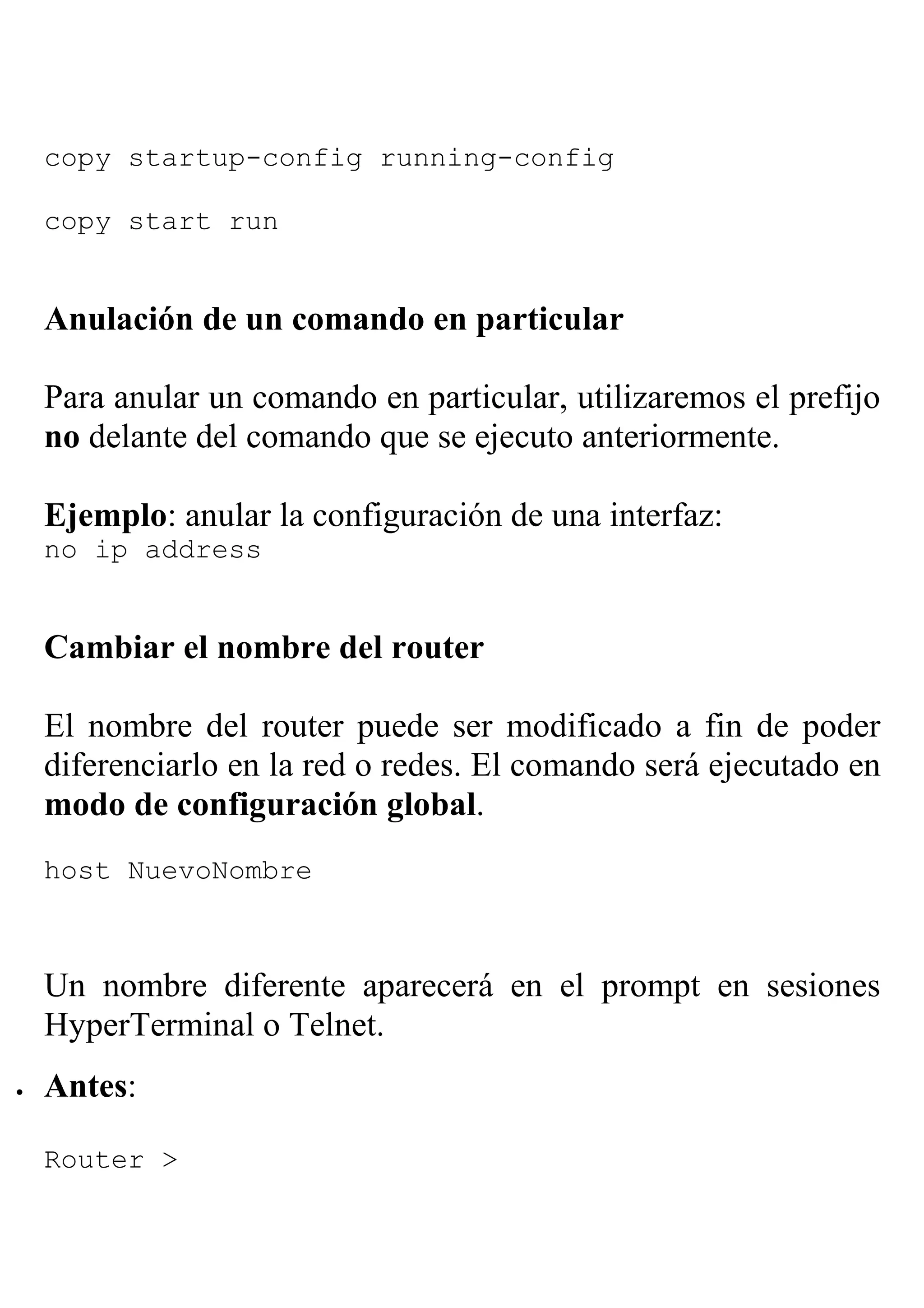 copy startup-config running-config

    copy start run


    Anulación de un comando en particular

    Para anular un comando en particular, utilizaremos el prefijo
    no delante del comando que se ejecuto anteriormente.

    Ejemplo: anular la configuración de una interfaz:
    no ip address


    Cambiar el nombre del router

    El nombre del router puede ser modificado a fin de poder
    diferenciarlo en la red o redes. El comando será ejecutado en
    modo de configuración global.
    host NuevoNombre



    Un nombre diferente aparecerá en el prompt en sesiones
    HyperTerminal o Telnet.
•   Antes:

    Router >
 
