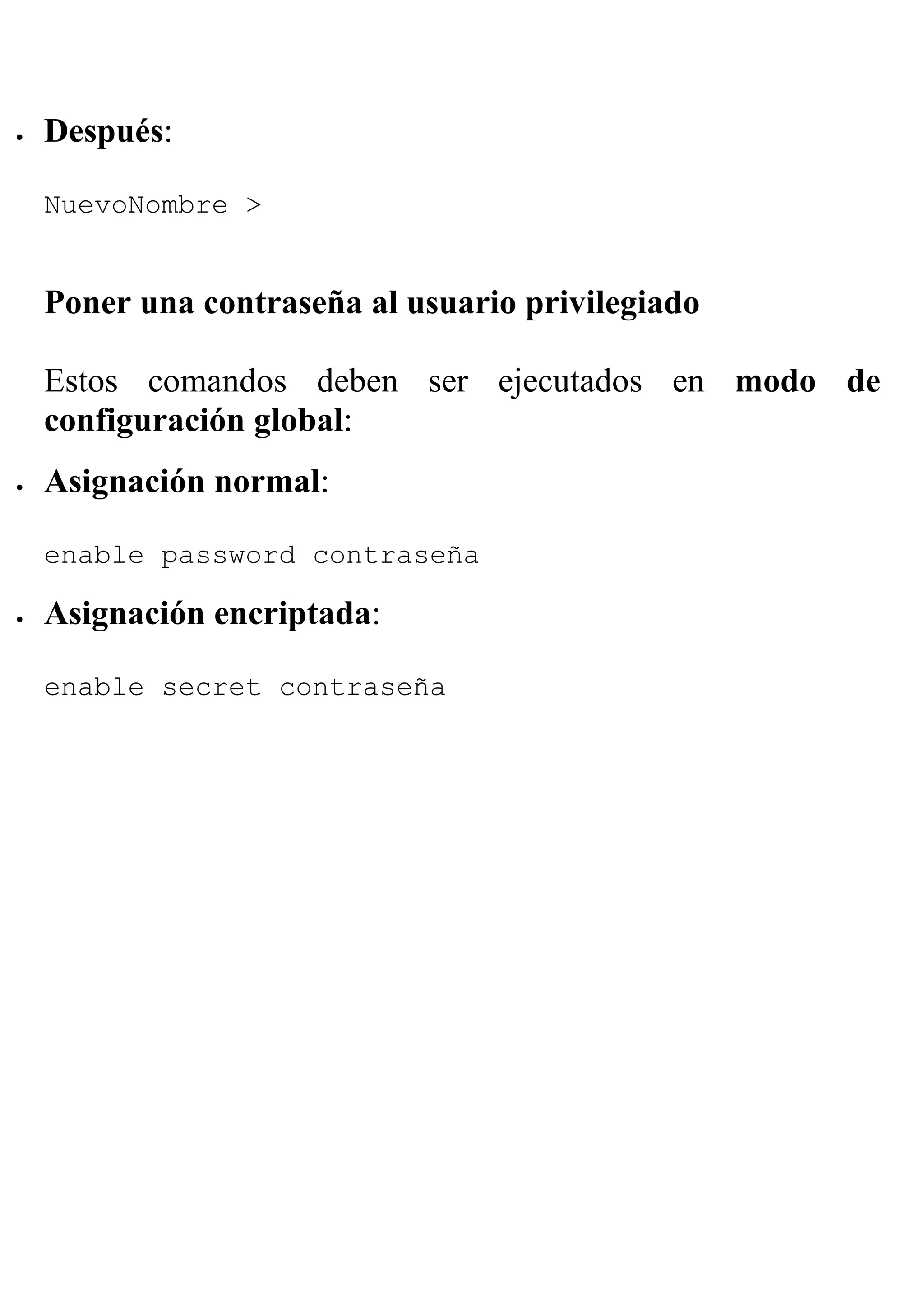 •   Después:

    NuevoNombre >


    Poner una contraseña al usuario privilegiado

    Estos comandos deben ser ejecutados en modo de
    configuración global:
•   Asignación normal:

    enable password contraseña

•   Asignación encriptada:

    enable secret contraseña
 