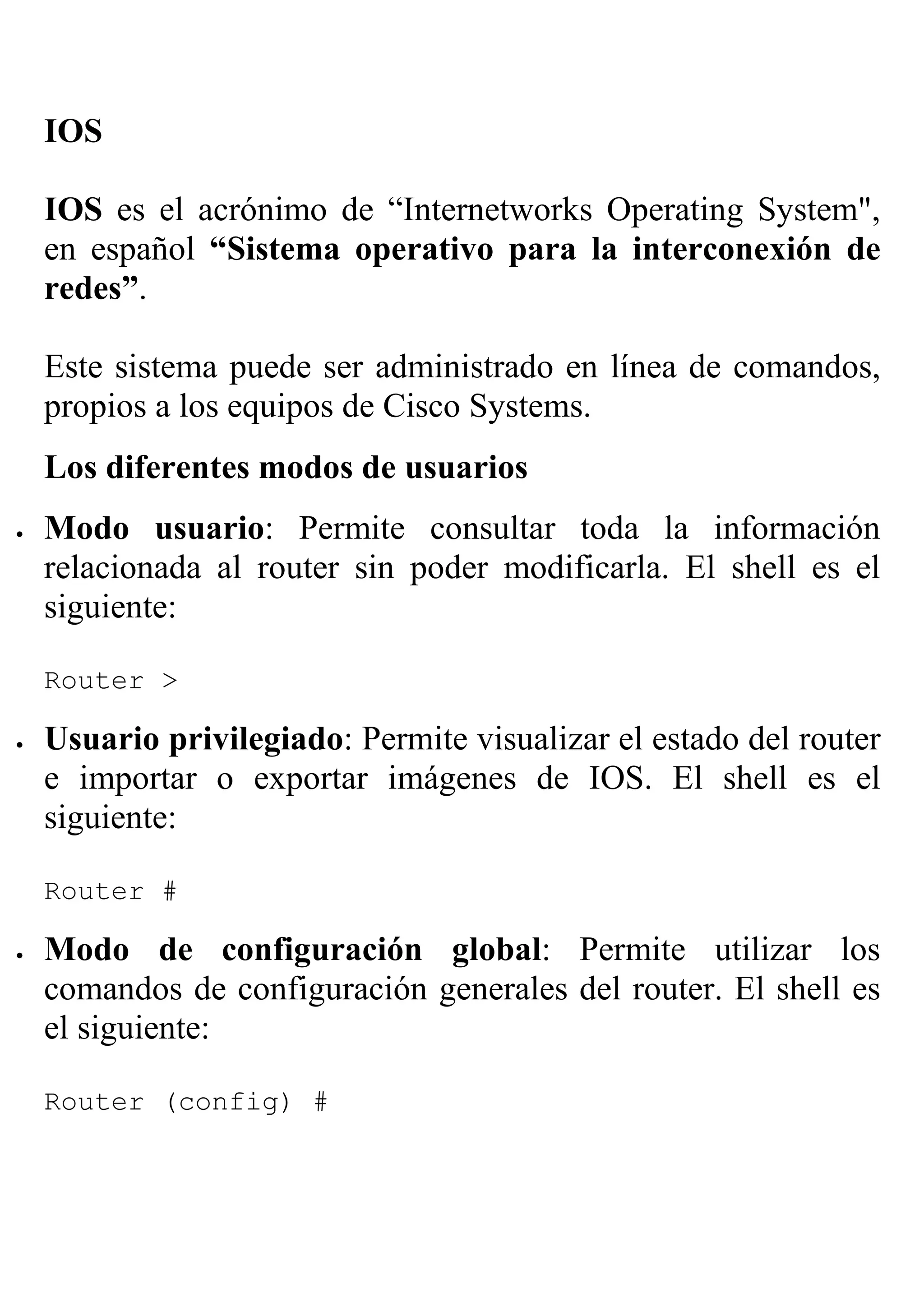 IOS

    IOS es el acrónimo de “Internetworks Operating System",
    en español “Sistema operativo para la interconexión de
    redes”.

    Este sistema puede ser administrado en línea de comandos,
    propios a los equipos de Cisco Systems.
    Los diferentes modos de usuarios
•   Modo usuario: Permite consultar toda la información
    relacionada al router sin poder modificarla. El shell es el
    siguiente:

    Router >

•   Usuario privilegiado: Permite visualizar el estado del router
    e importar o exportar imágenes de IOS. El shell es el
    siguiente:

    Router #

•   Modo de configuración global: Permite utilizar los
    comandos de configuración generales del router. El shell es
    el siguiente:

    Router (config) #
 