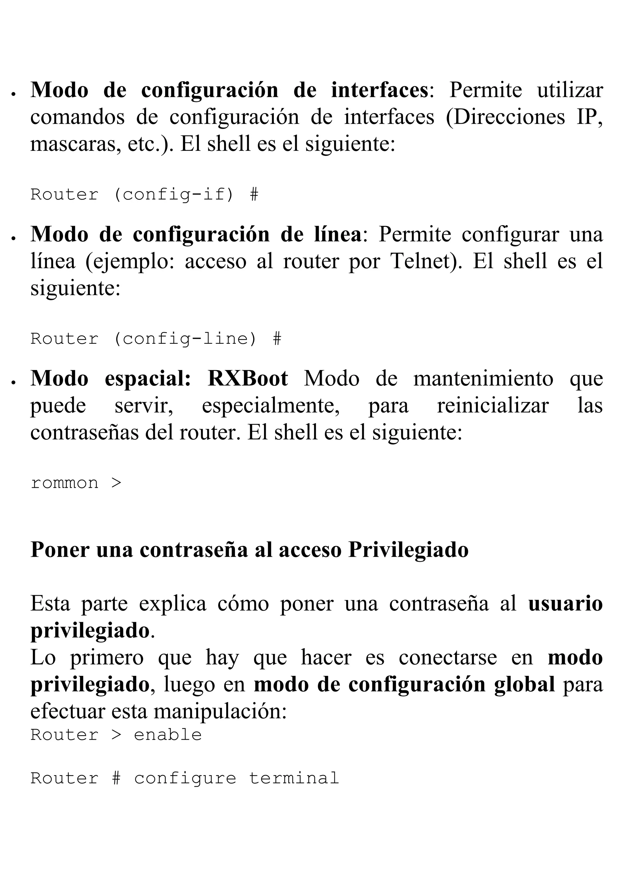 •   Modo de configuración de interfaces: Permite utilizar
    comandos de configuración de interfaces (Direcciones IP,
    mascaras, etc.). El shell es el siguiente:

    Router (config-if) #

•   Modo de configuración de línea: Permite configurar una
    línea (ejemplo: acceso al router por Telnet). El shell es el
    siguiente:

    Router (config-line) #

•   Modo espacial: RXBoot Modo de mantenimiento que
    puede servir, especialmente, para reinicializar las
    contraseñas del router. El shell es el siguiente:

    rommon >


    Poner una contraseña al acceso Privilegiado

    Esta parte explica cómo poner una contraseña al usuario
    privilegiado.
    Lo primero que hay que hacer es conectarse en modo
    privilegiado, luego en modo de configuración global para
    efectuar esta manipulación:
    Router > enable

    Router # configure terminal
 