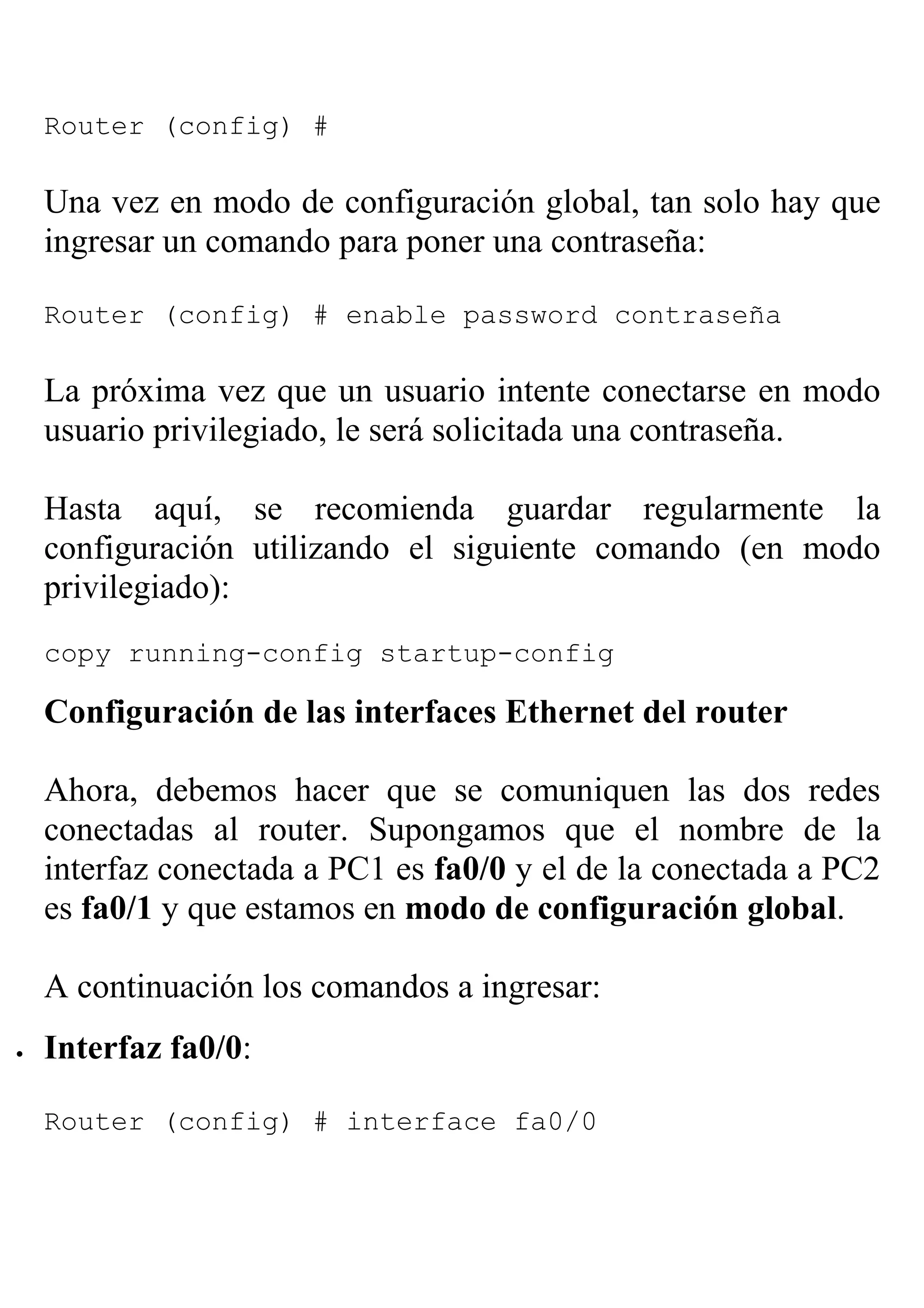 Router (config) #

    Una vez en modo de configuración global, tan solo hay que
    ingresar un comando para poner una contraseña:

    Router (config) # enable password contraseña

    La próxima vez que un usuario intente conectarse en modo
    usuario privilegiado, le será solicitada una contraseña.

    Hasta aquí, se recomienda guardar regularmente la
    configuración utilizando el siguiente comando (en modo
    privilegiado):
    copy running-config startup-config

    Configuración de las interfaces Ethernet del router

    Ahora, debemos hacer que se comuniquen las dos redes
    conectadas al router. Supongamos que el nombre de la
    interfaz conectada a PC1 es fa0/0 y el de la conectada a PC2
    es fa0/1 y que estamos en modo de configuración global.

    A continuación los comandos a ingresar:
•   Interfaz fa0/0:

    Router (config) # interface fa0/0
 
