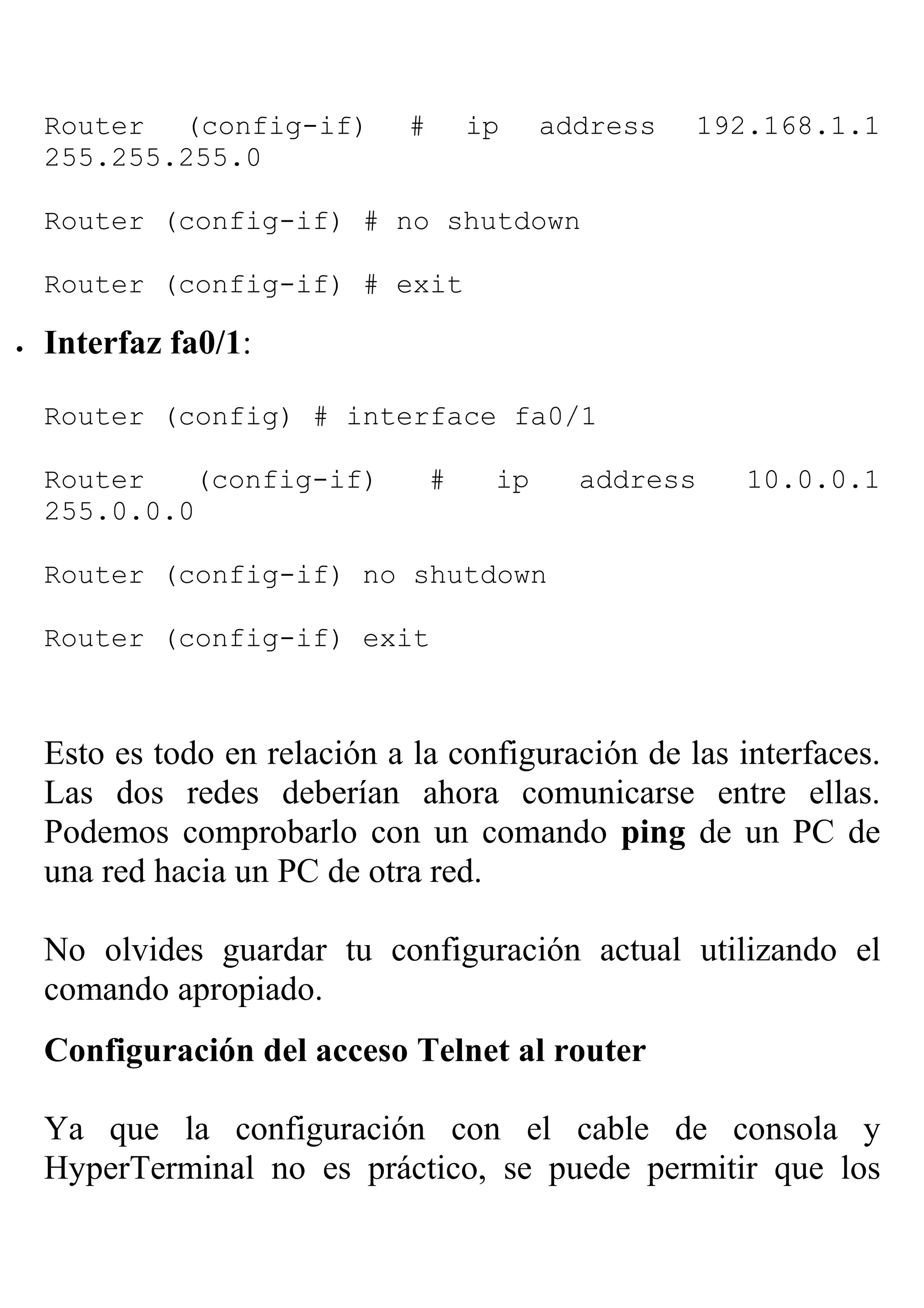 Router (config-if)         #       ip    address   192.168.1.1
    255.255.255.0

    Router (config-if) # no shutdown

    Router (config-if) # exit

•   Interfaz fa0/1:

    Router (config) # interface fa0/1

    Router   (config-if)           #    ip     address    10.0.0.1
    255.0.0.0

    Router (config-if) no shutdown

    Router (config-if) exit



    Esto es todo en relación a la configuración de las interfaces.
    Las dos redes deberían ahora comunicarse entre ellas.
    Podemos comprobarlo con un comando ping de un PC de
    una red hacia un PC de otra red.

    No olvides guardar tu configuración actual utilizando el
    comando apropiado.
    Configuración del acceso Telnet al router

    Ya que la configuración con el cable de consola y
    HyperTerminal no es práctico, se puede permitir que los
 