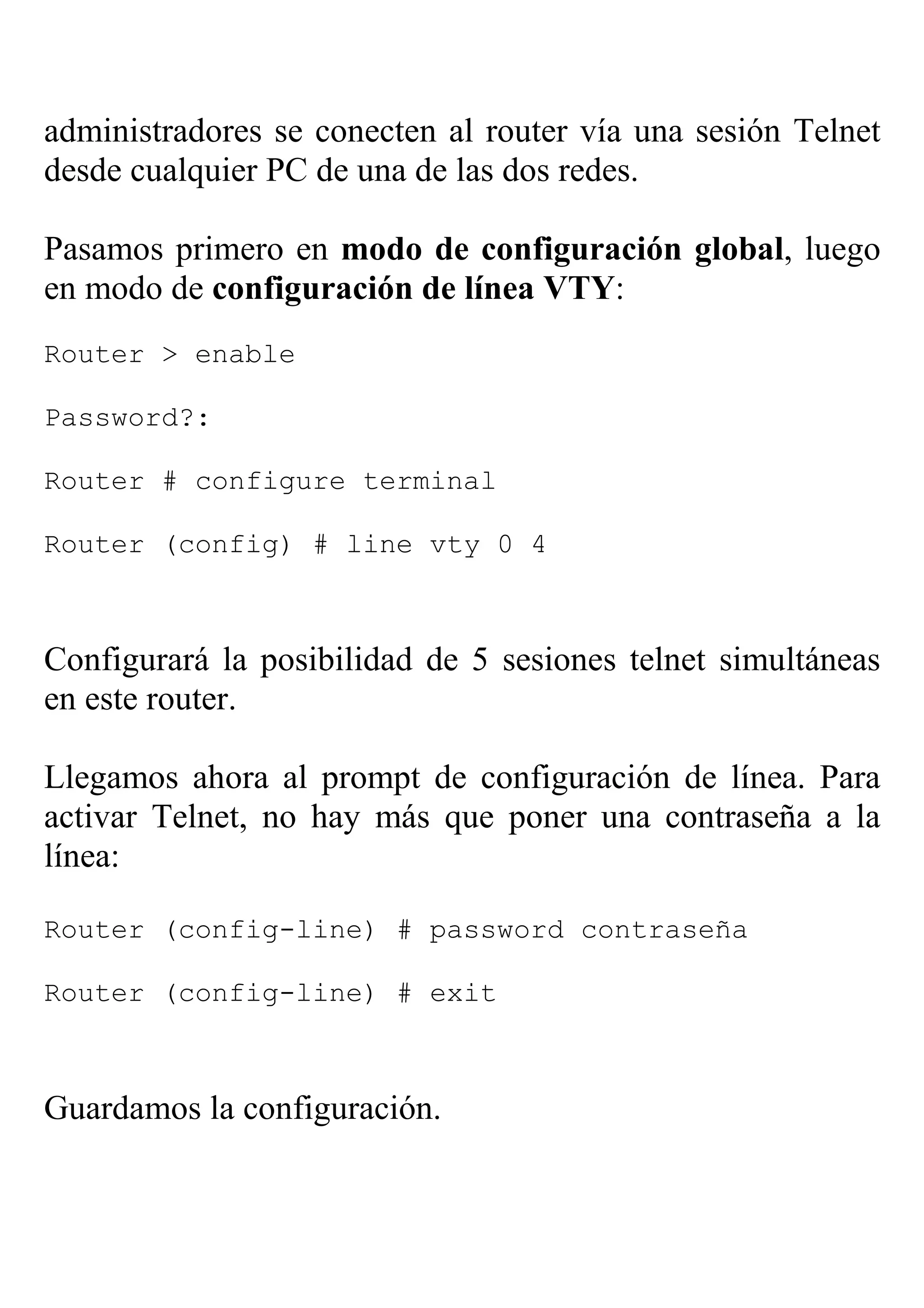 administradores se conecten al router vía una sesión Telnet
desde cualquier PC de una de las dos redes.

Pasamos primero en modo de configuración global, luego
en modo de configuración de línea VTY:
Router > enable

Password?:

Router # configure terminal

Router (config) # line vty 0 4



Configurará la posibilidad de 5 sesiones telnet simultáneas
en este router.

Llegamos ahora al prompt de configuración de línea. Para
activar Telnet, no hay más que poner una contraseña a la
línea:

Router (config-line) # password contraseña

Router (config-line) # exit



Guardamos la configuración.
 