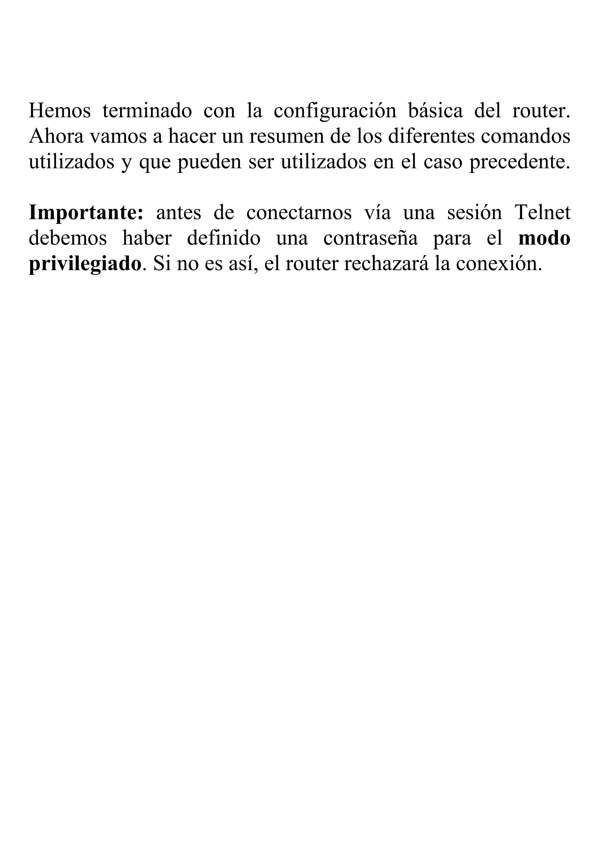 Hemos terminado con la configuración básica del router.
Ahora vamos a hacer un resumen de los diferentes comandos
utilizados y que pueden ser utilizados en el caso precedente.

Importante: antes de conectarnos vía una sesión Telnet
debemos haber definido una contraseña para el modo
privilegiado. Si no es así, el router rechazará la conexión.
 