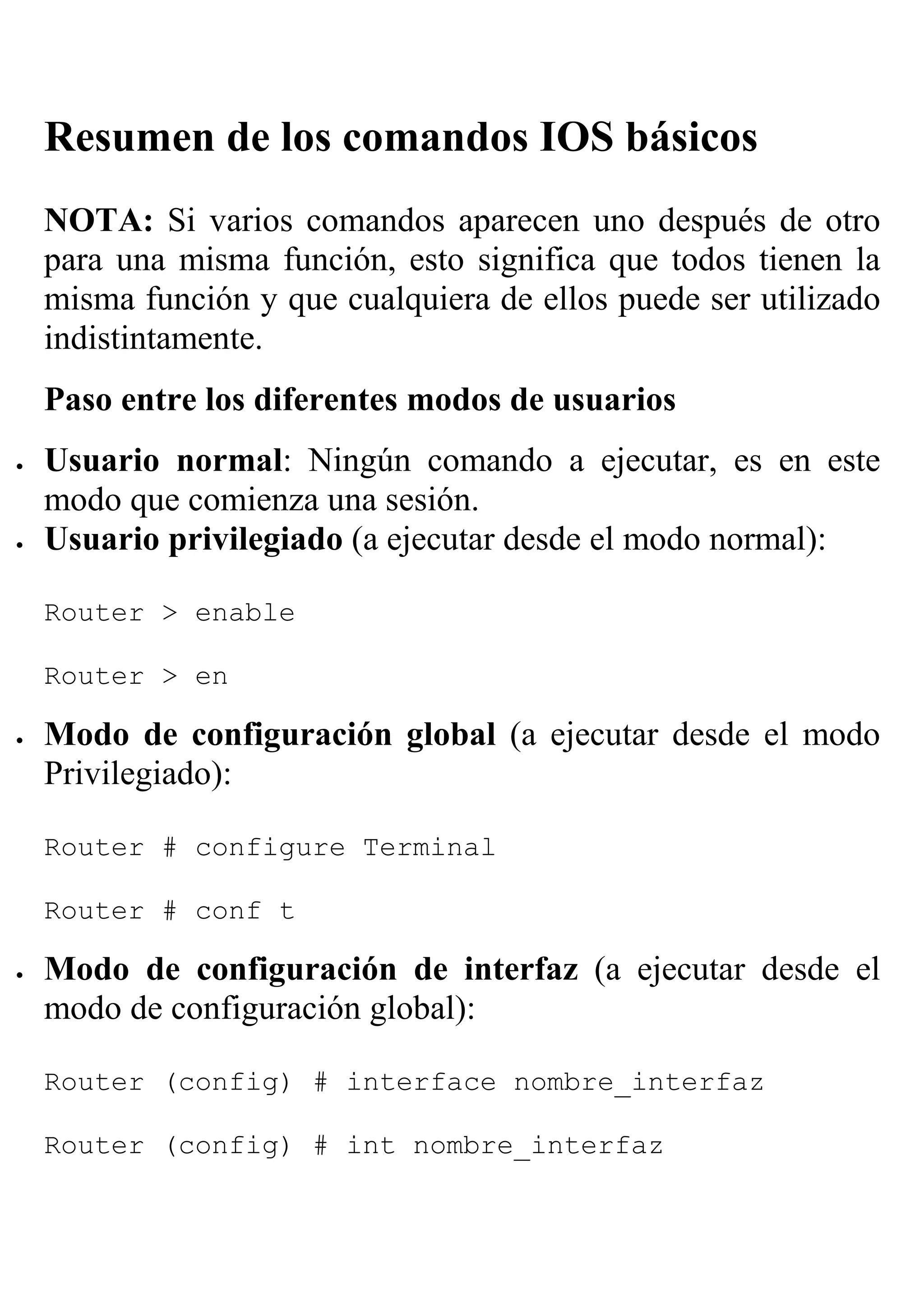Resumen de los comandos IOS básicos
    NOTA: Si varios comandos aparecen uno después de otro
    para una misma función, esto significa que todos tienen la
    misma función y que cualquiera de ellos puede ser utilizado
    indistintamente.
    Paso entre los diferentes modos de usuarios
•   Usuario normal: Ningún comando a ejecutar, es en este
    modo que comienza una sesión.
•   Usuario privilegiado (a ejecutar desde el modo normal):

    Router > enable

    Router > en

•   Modo de configuración global (a ejecutar desde el modo
    Privilegiado):

    Router # configure Terminal

    Router # conf t

•   Modo de configuración de interfaz (a ejecutar desde el
    modo de configuración global):

    Router (config) # interface nombre_interfaz

    Router (config) # int nombre_interfaz
 