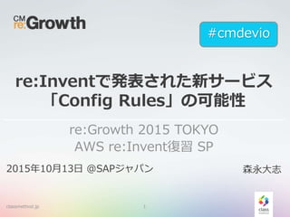re:Inventで発表された新サービス
「Config Rules」の可能性
re:Growth 2015 TOKYO
AWS re:Invent復習 SP
classmethod.jp 1
2015年10月13日 @SAPジャパン 森永大志
#cmdevio
 