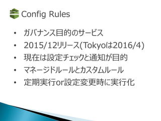 • ガバナンス目的のサービス
• 2015/12リリース(Tokyoは2016/4)
• 現在は設定チェックと通知が目的
• マネージドルールとカスタムルール
• 定期実行or設定変更時に実行化
Config Rules
 