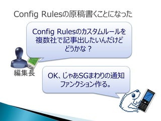 Config Rulesの原稿書くことになった
Config Rulesのカスタムルールを
複数社で記事出したいんだけど
どうかな？
OK、じゃあSGまわりの通知
ファンクション作る。
編集長
 