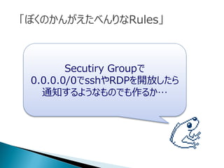 Secutiry Groupで
0.0.0.0/0でsshやRDPを開放したら
通知するようなものでも作るか…
「ぼくのかんがえたべんりなRules」
 