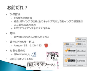 • 久保智成
– TIS株式会社所属
– 過去はITインフラ全般(主にキャリア向け)/自社インフラ基盤設計
– ここ数年AWS系多め
– AWSアライアンス系のタスク多め
• 趣味
– IT界隈のおっさんと飲んだくれる
• 好きなAWSサービス
– Amazon S3 とにかくS3
• もろもろのid
– @tomonari_q
• このごろ書いてるもの
お前だれ？
 