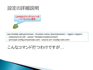 設定の詳細説明
aws lambda add-permission --function-name <functionname> --region <region>
--statement-id <id> --action “lambda:InvokeFunction”
--principal config.amazonaws.com --source-arn <config-rules-arn>
Lambdaファンクションへの
パーミッション設定
こんなコマンド打つわけですが…
 