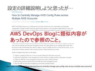 https://aws.amazon.com/blogs/devops/how-to-centrally-manage-aws-config-rules-across-multiple-aws-accounts/
設定の詳細説明しようと思ったが…
AWS DevOps Blogに類似内容が
あったので参照のこと。
 
