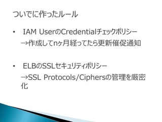 ついでに作ったルール
• IAM UserのCredentialチェックポリシー
→作成してnヶ月経ってたら更新催促通知
• ELBのSSLセキュリティポリシー
→SSL Protocols/Ciphersの管理を厳密
化
 